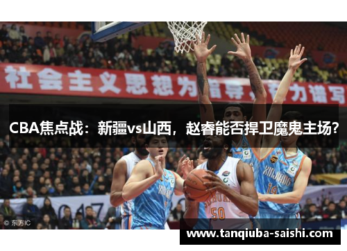 CBA焦点战：新疆vs山西，赵睿能否捍卫魔鬼主场？