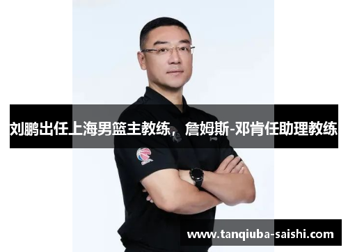 刘鹏出任上海男篮主教练，詹姆斯-邓肯任助理教练