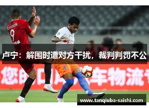 卢宁：解围时遭对方干扰，裁判判罚不公