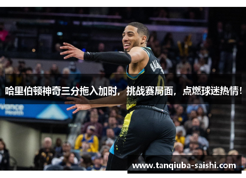 哈里伯顿神奇三分拖入加时，挑战赛局面，点燃球迷热情！