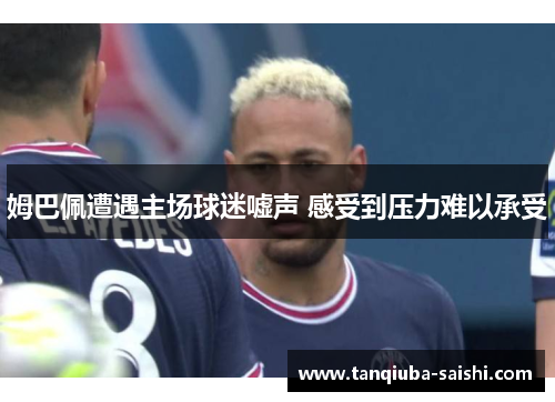 姆巴佩遭遇主场球迷嘘声 感受到压力难以承受