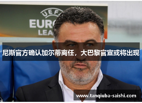 尼斯官方确认加尔蒂离任，大巴黎官宣或将出现