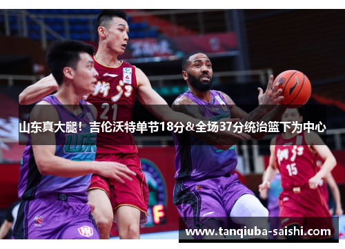 山东真大腿！吉伦沃特单节18分&全场37分统治篮下为中心