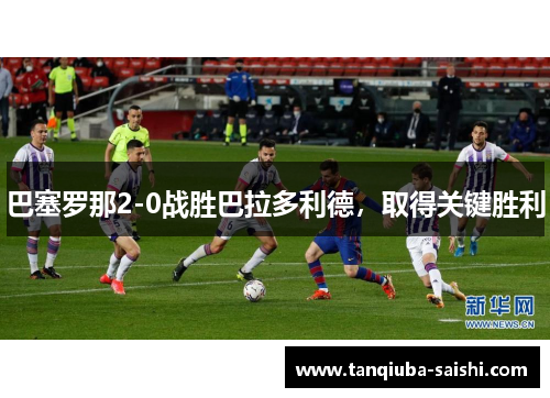 巴塞罗那2-0战胜巴拉多利德，取得关键胜利