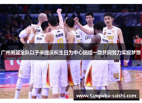 广州男篮全队以于米提庆祝生日为中心团结一致共同努力实现梦想